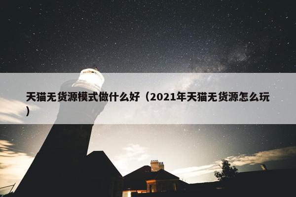 天猫无货源模式做什么好（2021年天猫无货源怎么玩）