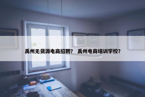 禹州无货源电商招聘？ 禹州电商培训学校？