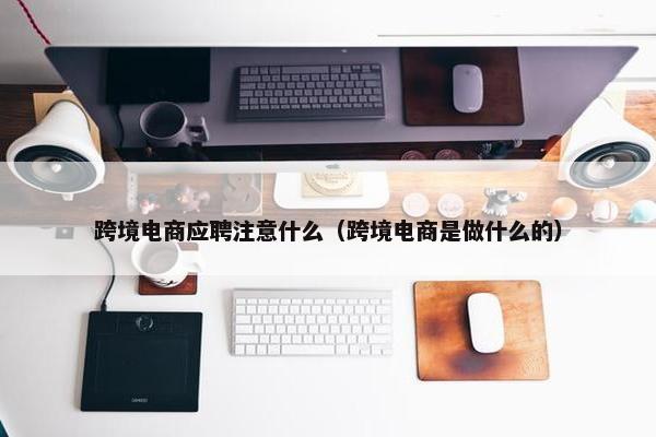 跨境电商应聘注意什么（跨境电商是做什么的）
