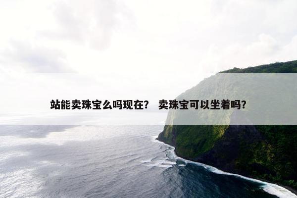 站能卖珠宝么吗现在？ 卖珠宝可以坐着吗？