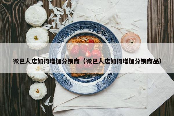 微巴人店如何增加分销商（微巴人店如何增加分销商品）