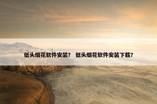 低头烟花软件安装？ 低头烟花软件安装下载？