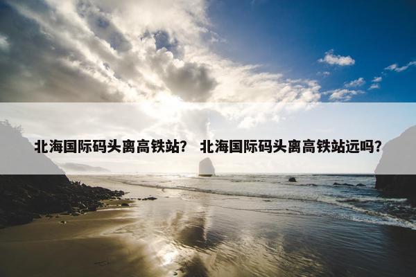 北海国际码头离高铁站？ 北海国际码头离高铁站远吗？