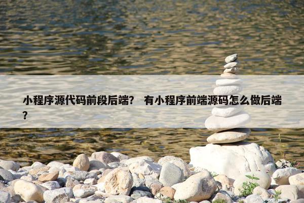 小程序源代码前段后端？ 有小程序前端源码怎么做后端？
