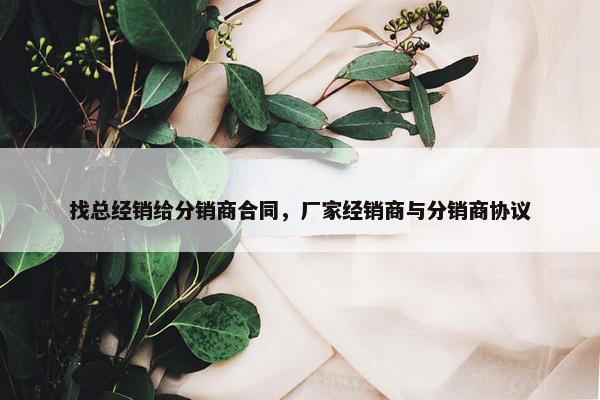 找总经销给分销商合同，厂家经销商与分销商协议