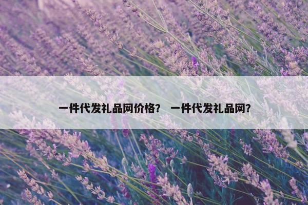 一件代发礼品网价格？ 一件代发礼品网？
