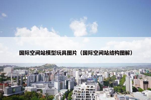 国际空间站模型玩具图片（国际空间站结构图解）