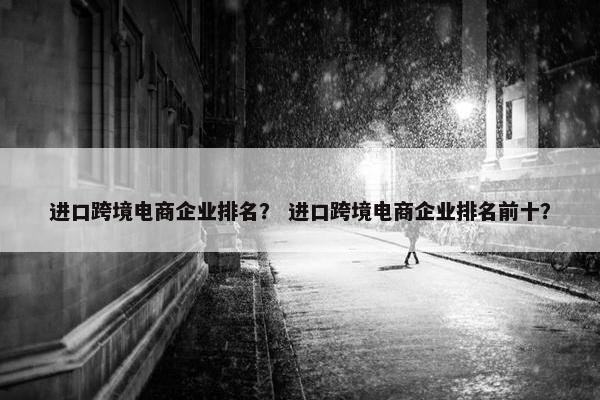 进口跨境电商企业排名？ 进口跨境电商企业排名前十？
