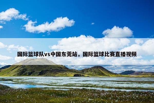 国际篮球队vs中国东莞站，国际篮球比赛直播视频