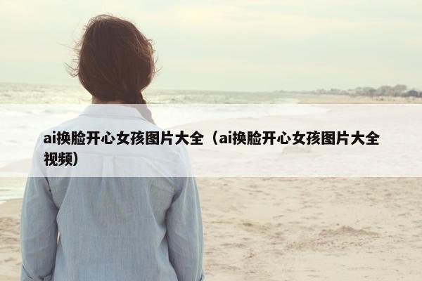 ai换脸开心女孩图片大全（ai换脸开心女孩图片大全视频）