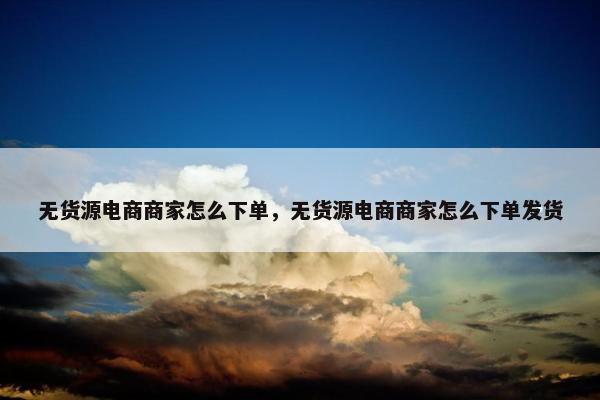 无货源电商商家怎么下单，无货源电商商家怎么下单发货