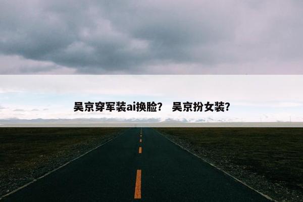 吴京穿军装ai换脸？ 吴京扮女装？