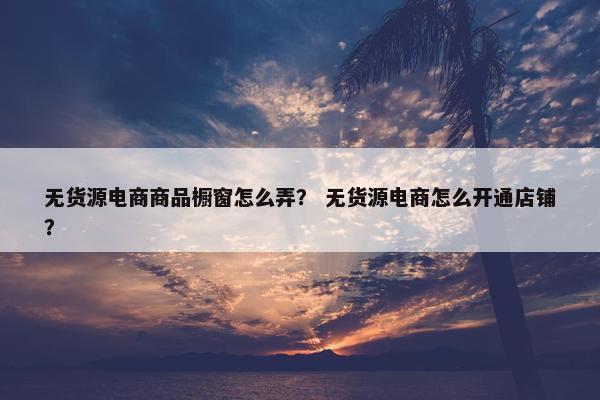 无货源电商商品橱窗怎么弄？ 无货源电商怎么开通店铺？
