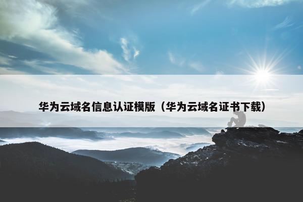 华为云域名信息认证模版（华为云域名证书下载）
