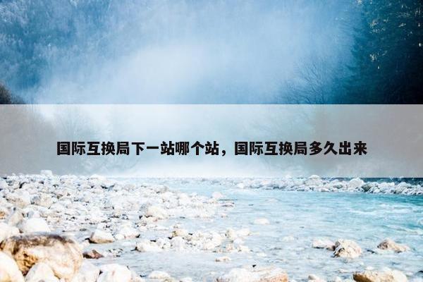 国际互换局下一站哪个站，国际互换局多久出来