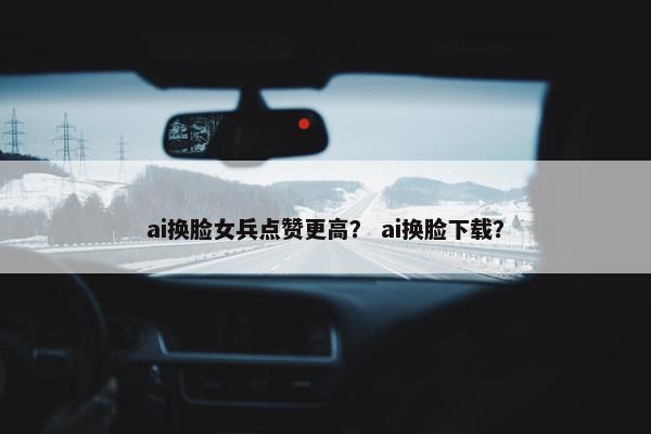 ai换脸女兵点赞更高？ ai换脸下载？
