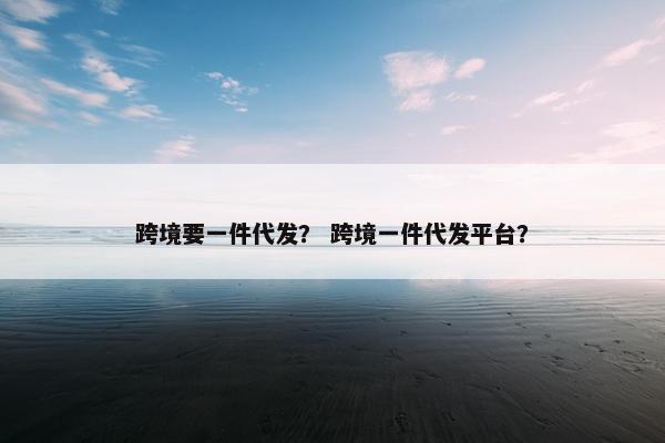 跨境要一件代发？ 跨境一件代发平台？