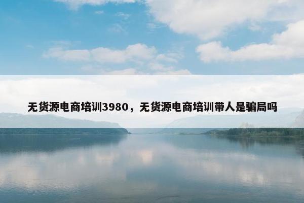 无货源电商培训3980，无货源电商培训带人是骗局吗