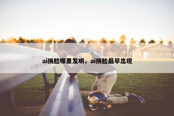 ai换脸哪里发明，ai换脸最早出现