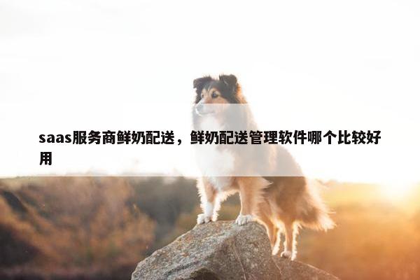 saas服务商鲜奶配送，鲜奶配送管理软件哪个比较好用