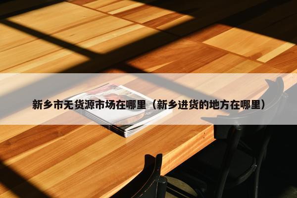 新乡市无货源市场在哪里（新乡进货的地方在哪里）