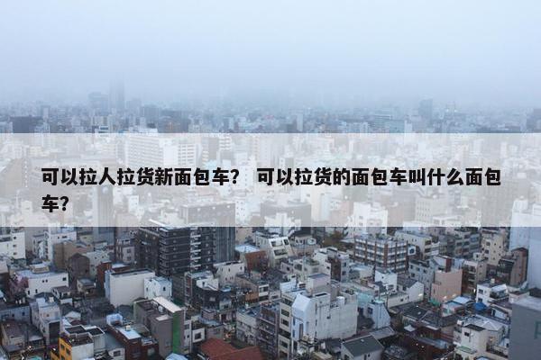 可以拉人拉货新面包车？ 可以拉货的面包车叫什么面包车？