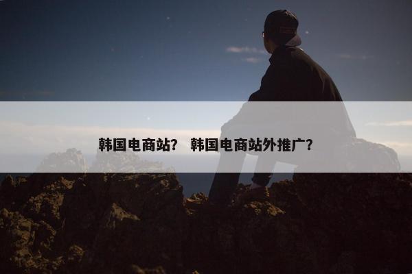 韩国电商站？ 韩国电商站外推广？
