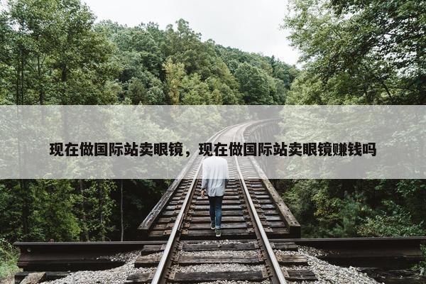 现在做国际站卖眼镜，现在做国际站卖眼镜赚钱吗