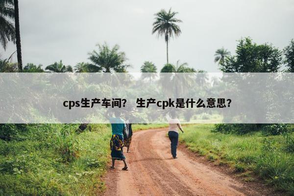cps生产车间？ 生产cpk是什么意思？