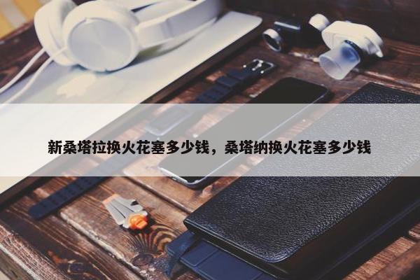新桑塔拉换火花塞多少钱，桑塔纳换火花塞多少钱