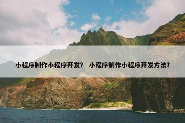 小程序制作小程序开发？ 小程序制作小程序开发方法？
