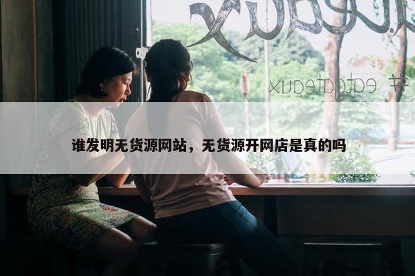 谁发明无货源网站，无货源开网店是真的吗