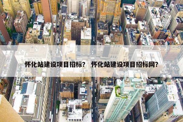 怀化站建设项目招标？ 怀化站建设项目招标网？