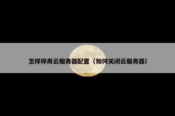 怎样停用云服务器配置（如何关闭云服务器）