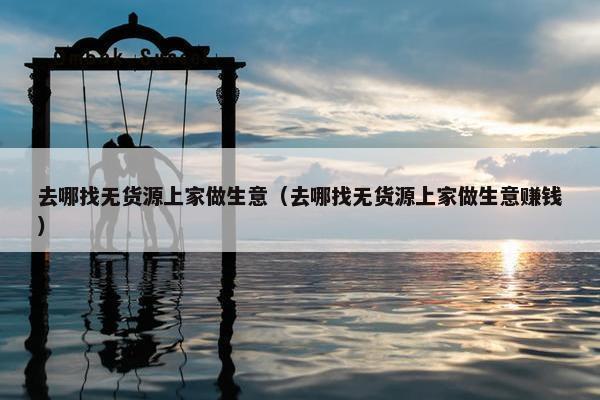 去哪找无货源上家做生意（去哪找无货源上家做生意赚钱）