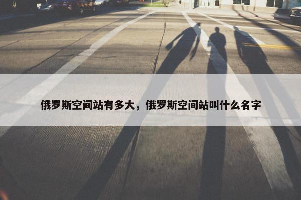 俄罗斯空间站有多大，俄罗斯空间站叫什么名字