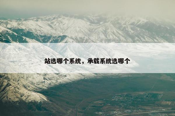 站选哪个系统，承载系统选哪个