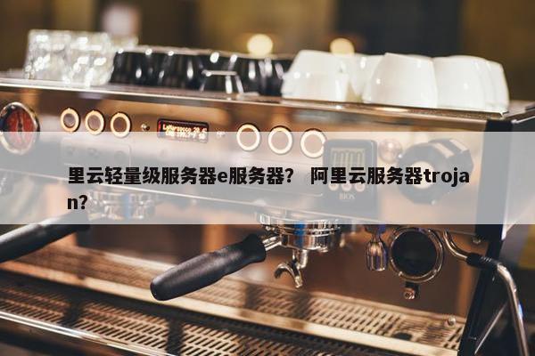 里云轻量级服务器e服务器？ 阿里云服务器trojan？