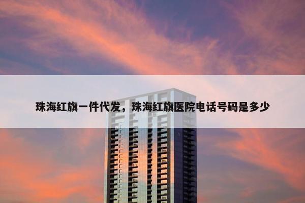 珠海红旗一件代发，珠海红旗医院电话号码是多少