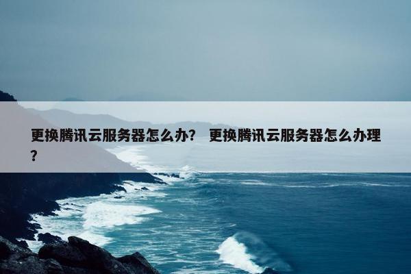 更换腾讯云服务器怎么办？ 更换腾讯云服务器怎么办理？