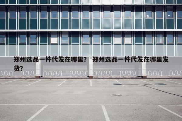 郑州选品一件代发在哪里？ 郑州选品一件代发在哪里发货？