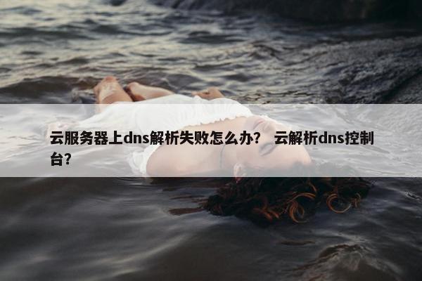 云服务器上dns解析失败怎么办？ 云解析dns控制台？
