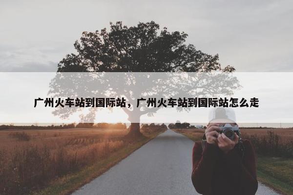 广州火车站到国际站，广州火车站到国际站怎么走