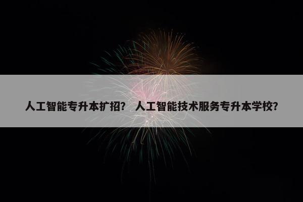 人工智能专升本扩招？ 人工智能技术服务专升本学校？