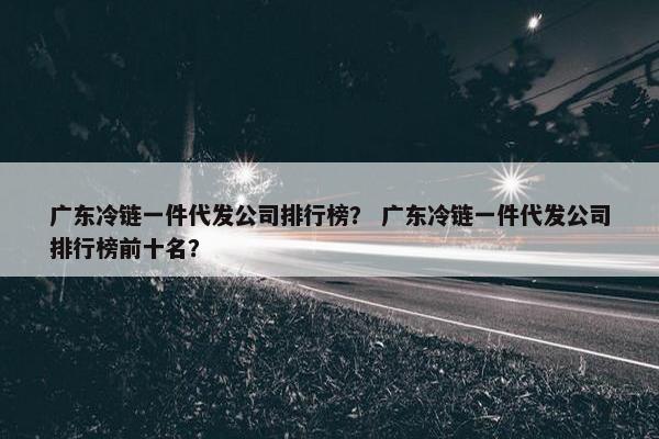 广东冷链一件代发公司排行榜？ 广东冷链一件代发公司排行榜前十名？