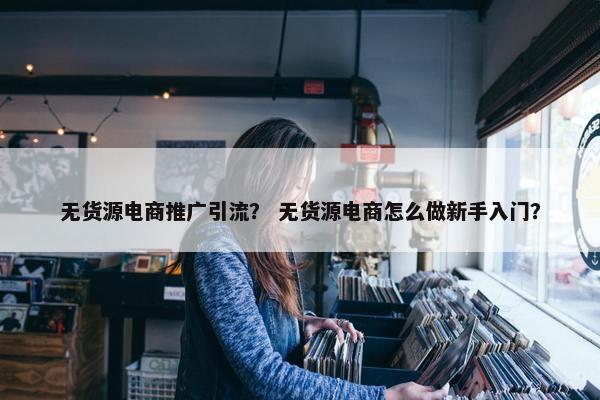 无货源电商推广引流？ 无货源电商怎么做新手入门？