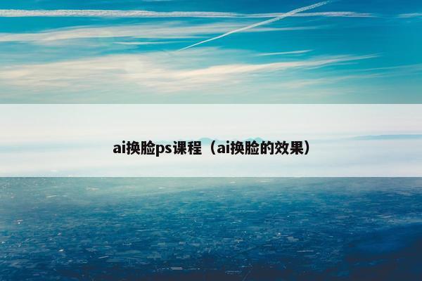 ai换脸ps课程（ai换脸的效果）