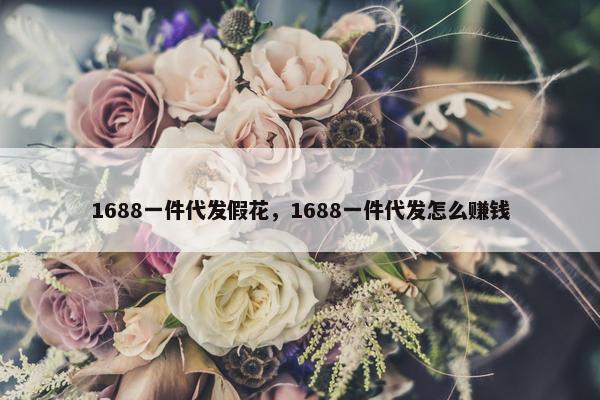 1688一件代发假花，1688一件代发怎么赚钱