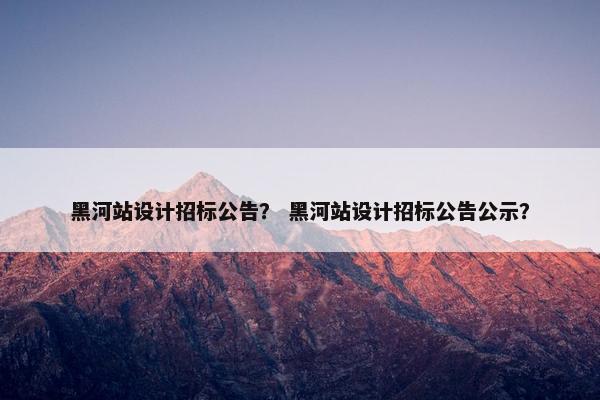 黑河站设计招标公告？ 黑河站设计招标公告公示？