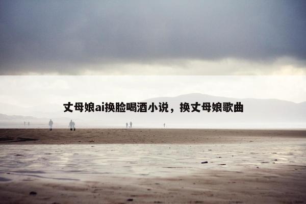 丈母娘ai换脸喝酒小说，换丈母娘歌曲
